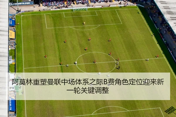 阿莫林重塑曼联中场体系之际B费角色定位迎来新一轮关键调整