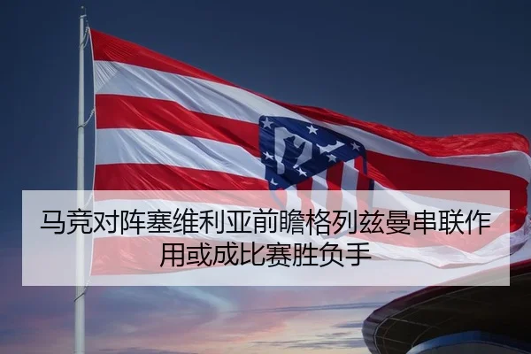 马竞对阵塞维利亚前瞻格列兹曼串联作用或成比赛胜负手